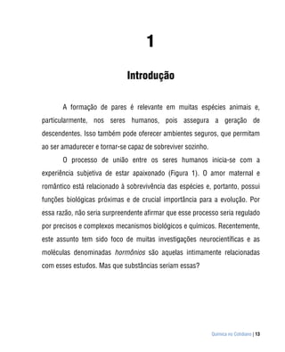 1
                             Introdução

       A formação de pares é relevante em muitas espécies animais e,
particularmente, nos seres humanos, pois assegura a geração de
descendentes. Isso também pode oferecer ambientes seguros, que permitam
ao ser amadurecer e tornar-se capaz de sobreviver sozinho.
       O processo de união entre os seres humanos inicia-se com a
experiência subjetiva de estar apaixonado (Figura 1). O amor maternal e
romântico está relacionado à sobrevivência das espécies e, portanto, possui
funções biológicas próximas e de crucial importância para a evolução. Por
essa razão, não seria surpreendente afirmar que esse processo seria regulado
por precisos e complexos mecanismos biológicos e químicos. Recentemente,
este assunto tem sido foco de muitas investigações neurocientíficas e as
moléculas denominadas hormônios são aquelas intimamente relacionadas
com esses estudos. Mas que substâncias seriam essas?




                                                             Química no Cotidiano | 13
 