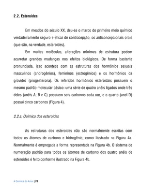 2.2. Esteroides


          Em meados do século XX, deu-se o marco do primeiro meio químico
verdadeiramente seguro e eficaz de contracepção, os anticoncepcionais orais
(que são, na verdade, esteroides).
          Em muitas moléculas, alterações mínimas de estrutura podem
acarretar grandes mudanças nos efeitos biológicos. De forma bastante
pronunciada, isso acontece com as estruturas dos hormônios sexuais
masculinos (androgênios), femininos (estrogênios) e os hormônios da
gravidez (progesterona). Os referidos hormônios esteroidais possuem o
mesmo padrão molecular básico: uma série de quatro anéis ligados onde três
deles (anéis A, B e C) possuem seis carbonos cada um, e o quarto (anel D)
possui cinco carbonos (Figura 4).


2.2.a. Química dos esteroides


          As estruturas dos esteroides não são normalmente escritas com
todos os átomos de carbono e hidrogênio, como ilustrado na Figura 4a.
Normalmente é empregada a forma representada na Figura 4b. O sistema de
numeração padrão para todos os átomos de carbono dos quatro anéis de
esteroides é feito conforme ilustrado na Figura 4b.




A Química do Amor | 20
 
