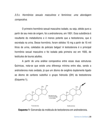 2.2.c. Hormônios sexuais masculinos e femininos: uma abordagem
comparativa.


       O primeiro hormônio sexual masculino isolado, ou seja, obtido puro a
partir de seu meio de origem, foi a androsterona, em 1931. Essa substância é
resultante do metabolismo e é menos potente que a testosterona, que é
excretada na urina. Desse hormônio, foram obtidos 15 mg a partir de 15 mil
litros de urina, coletados de policiais belgas! A testosterona é o principal
hormônio sexual masculino e foi isolada pela primeira vez em 1935, de
testículos de touros adultos.
       A partir de uma análise comparativa entre essas duas estruturas
Químicas, nota-se que existe uma diferença mínima entre elas, sendo a
androsterona mais oxidada, já que um átomo de oxigênio duplamente ligado
ao átomo de carbono substitui o grupo hidroxila (OH) da testosterona
(Esquema 1).

                                       OH                                            O
                                CH 3                                           CH3



                 CH 3                                          CH3

                                            Metabolizada
                                            e excretada

       O                                                   O


                 Testosterona                                   Androsterona

   Esquema 1- Conversão da molécula de testosterona em androsterona.

                                                                          Química no Cotidiano | 23
 