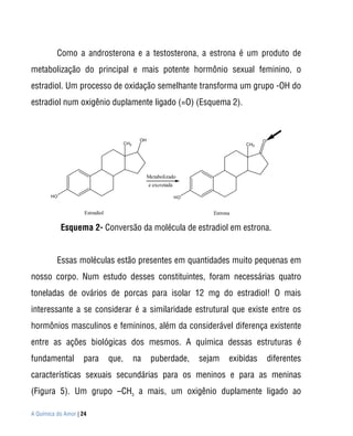 Como a androsterona e a testosterona, a estrona é um produto de
metabolização do principal e mais potente hormônio sexual feminino, o
estradiol. Um processo de oxidação semelhante transforma um grupo -OH do
estradiol num oxigênio duplamente ligado (=O) (Esquema 2).



                                               OH                                          O
                                        CH3                                         CH3




                                                    Metabolizado
                                                    e excretada

       HO                                                         HO


                     Estradiol                                            Estrona

            Esquema 2- Conversão da molécula de estradiol em estrona.


          Essas moléculas estão presentes em quantidades muito pequenas em
nosso corpo. Num estudo desses constituintes, foram necessárias quatro
toneladas de ovários de porcas para isolar 12 mg do estradiol! O mais
interessante a se considerar é a similaridade estrutural que existe entre os
hormônios masculinos e femininos, além da considerável diferença existente
entre as ações biológicas dos mesmos. A química dessas estruturas é
fundamental         para         que,         na     puberdade,        sejam    exibidas       diferentes
características sexuais secundárias para os meninos e para as meninas
(Figura 5). Um grupo –CH3 a mais, um oxigênio duplamente ligado ao

A Química do Amor | 24
 