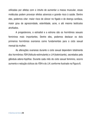 utilizadas por atletas com o intuito de aumentar a massa muscular, essas
moléculas podem provocar efeitos adversos e grande risco à saúde. Dentre
eles, podemos citar: maior risco de câncer no fígado e de doença cardíaca,
maior grau de agressividade, esterilidade, acne, e até mesmo testículos
atrofiados.
          A progesterona, o estradiol e a estrona são os hormônios sexuais
femininos mais importantes. Dentre eles, podemos destacar os dois
primeiros hormônios ovarianos como fundamentais para o ciclo sexual
mensal da mulher.
          As alterações ovarianas durante o ciclo sexual dependem totalmente
dos hormônios FSH (folículo-estimulante) e LH (luteinizante), secretados pela
glândula adeno-hipófise. Durante cada mês do ciclo sexual feminino, ocorre
aumento e redução cíclicos do FSH e do LH, conforme ilustrado na Figura 6.




A Química do Amor | 26
 