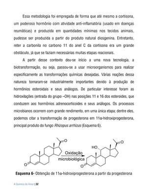 Essa metodologia foi empregada de forma que até mesmo a cortisona,
um poderoso hormônio com atividade anti-inflamatória (usado em doenças
reumáticas) e produzida em quantidades mínimas nos tecidos animais,
pudesse ser produzida a partir do produto natural diosgenina. Entretanto,
reter a carbonila no carbono 11 do anel C da cortisona era um grande
obstáculo, já que se faziam necessárias muitas etapas reacionais.
       A partir desse contexto deu-se início a uma nova tecnologia, a
biotransformação, ou seja, passou-se a usar microorganismos para realizar
especificamente as transformações químicas desejadas. Várias reações dessa
natureza tornaram-se industrialmente importantes devido à produção de
hormônios esteroidais e seus análogos. De particular interesse foram as
hidroxilações (entrada do grupo –OH) nas posições 11 e 16 dos esteroides, que
conduzem aos hormônios adrenocorticoides e seus análogos. Os processos
microbianos ocorrem com grande rendimento, em uma única etapa; dentre eles,
podemos citar a transformação de progesterona em 11α-hidroxiprogesterona,
principal produto do fungo Rhizopus arrhizus (Esquema 6).


                                O                                   O
                                                  HO
                               Oxidação
                            microbiológica
         O                                 O
 Esquema 6- Obtenção de 11α-hidroxiprogesterona a partir da progesterona

A Química do Amor | 32
 