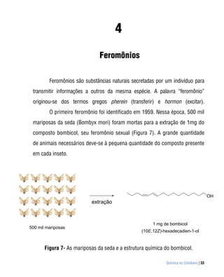 4
                               Feromônios

         Feromônios são substâncias naturais secretadas por um indivíduo para
 transmitir informações a outros da mesma espécie. A palavra “feromônio”
 originou-se dos termos gregos pherein (transferir) e hormon (excitar).
         O primeiro feromônio foi identificado em 1959. Nessa época, 500 mil
 mariposas da seda (Bombyx mori) foram mortas para a extração de 1mg do
 composto bombicol, seu feromônio sexual (Figura 7). A grande quantidade
 de animais necessários deve-se à pequena quantidade do composto presente
 em cada inseto.




                                                                                        OH
                           extração



                                                      1 mg de bombicol
500 mil mariposas
                                                 (10E,12Z)-hexadecadien-1-ol


       Figura 7- As mariposas da seda e a estrutura química do bombicol.

                                                            Química no Cotidiano | 33
 
