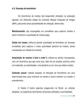 4.3. Emprego de feromônios


       Os feromônios de insetos são largamente utilizados na produção
agrícola, em diferentes etapas do chamado Manejo Integrado de Pragas
(MIP), possuindo várias possibilidades de utilização, dentre elas:


Monitoramento: são empregados em armadilhas para capturar insetos e
assim monitorar a quantidade do inseto-praga;


Coleta em massa: utiliza-se grande quantidade de feromônio em diversas
armadilhas para capturar a maior quantidade possível de insetos, sendo
considerado um método de controle;


Aniquilação de machos (“atrai e mata”): utilizam-se painéis impregnados
com um feromônio que age como isca, além de um produto químico como
um inseticida, um esterilizador, uma bactéria ou um vírus que afeta o inseto;


Confusão sexual: método baseado na liberação de feromônios em uma
determinada área, para confundir os insetos e assim interferir ou impedir o
acasalamento.


       A Tabela 4 ilustra algumas pragas-alvo no Brasil, as culturas
atingidas, os respectivos feromônios comerciais utilizados e sua finalidade.
                                                             Química no Cotidiano | 37
 