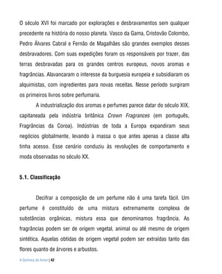 O século XVI foi marcado por explorações e desbravamentos sem qualquer
precedente na história do nosso planeta. Vasco da Gama, Cristovão Colombo,
Pedro Álvares Cabral e Fernão de Magalhães são grandes exemplos desses
desbravadores. Com suas expedições foram os responsáveis por trazer, das
terras desbravadas para os grandes centros europeus, novos aromas e
fragrâncias. Alavancaram o interesse da burguesia europeia e subsidiaram os
alquimistas, com ingredientes para novas receitas. Nesse período surgiram
os primeiros livros sobre perfumaria.
          A industrialização dos aromas e perfumes parece datar do século XIX,
capitaneada pela indústria britânica Crown Fragrances (em português,
Fragrâncias da Coroa). Indústrias de toda a Europa expandiram seus
negócios globalmente, levando à massa o que antes apenas a classe alta
tinha acesso. Esse cenário conduziu às revoluções de comportamento e
moda observadas no século XX.


5.1. Classificação


          Decifrar a composição de um perfume não é uma tarefa fácil. Um
perfume é constituído de uma mistura extremamente complexa de
substâncias orgânicas, mistura essa que denominamos fragrância. As
fragrâncias podem ser de origem vegetal, animal ou até mesmo de origem
sintética. Aquelas obtidas de origem vegetal podem ser extraídas tanto das
flores quanto de árvores e arbustos.
A Química do Amor | 42
 