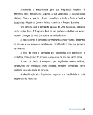 Atualmente, a classificação geral das fragrâncias engloba 14
diferentes tipos, basicamente segundo a sua volatilidade e características
olfativas: Cítrica > Lavanda > Ervas > Aldeídica > Verde > Fruta > Floral >
Especiarias > Madeira > Couro > Animal > Almíscar > Âmbar > Baunilha.
       Um perfume não é composto apenas de uma fragrância, podendo
conter várias delas. A fragrância final de um perfume é dividida em notas:
superior (cabeça), do meio (coração) e de fundo (fixação).
       A nota superior é composta por fragrâncias mais voláteis, presentes
no perfume e que evaporam rapidamente, constituindo o odor que primeiro
percebemos.
       A nota do meio é composta por fragrâncias que constituem o
verdadeiro cheiro (tema) do perfume, que perdura na pele por várias horas.
       A nota de fundo é composta por fragrâncias menos voláteis,
constituídas por moléculas mais pesadas, também conhecidas como
fixadores e que dão corpo ao perfume.
       A classificação das fragrâncias segundo sua volatilidade e nota
encontra-se na Figura 10:




                                                             Química no Cotidiano | 43
 