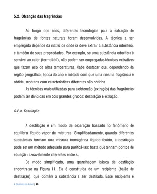 5.2. Obtenção das fragrâncias


          Ao longo dos anos, diferentes tecnologias para a extração de
fragrâncias de fontes naturais foram desenvolvidas. A técnica a ser
empregada depende da matriz de onde se deve extrair a substância odorífera,
e também de suas propriedades. Por exemplo, se uma substância odorífera é
sensível ao calor (termolábil), não podem ser empregadas técnicas extrativas
que fazem uso de altas temperaturas. Cabe destacar que, dependendo da
região geográfica, época do ano e método com que uma mesma fragrância é
obtida, produtos com características diferentes são obtidos.
          As técnicas mais utilizadas para a obtenção (extração) das fragrâncias
podem ser divididas em dois grandes grupos: destilação e extração.


5.2.a. Destilação


          A destilação é um modo de separação baseado no fenômeno de
equilíbrio líquido-vapor de misturas. Simplificadamente, quando diferentes
substâncias formam uma mistura homogênea líquido-líquido, a destilação
pode ser um método adequado para purificá-las: basta que tenham pontos de
ebulição razoavelmente diferentes entre si.
          De modo simplificado, uma aparelhagem básica de destilação
encontra-se na Figura 11. Ela é constituída de um recipiente (balão de
destilação), que contém a substância a ser destilada. Esse recipiente é
A Química do Amor | 46
 