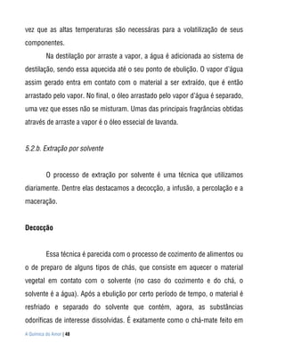 vez que as altas temperaturas são necessáras para a volatilização de seus
componentes.
          Na destilação por arraste a vapor, a água é adicionada ao sistema de
destilação, sendo essa aquecida até o seu ponto de ebulição. O vapor d’água
assim gerado entra em contato com o material a ser extraído, que é então
arrastado pelo vapor. No final, o óleo arrastado pelo vapor d’água é separado,
uma vez que esses não se misturam. Umas das principais fragrâncias obtidas
através de arraste a vapor é o óleo essecial de lavanda.


5.2.b. Extração por solvente


          O processo de extração por solvente é uma técnica que utilizamos
diariamente. Dentre elas destacamos a decocção, a infusão, a percolação e a
maceração.


Decocção


          Essa técnica é parecida com o processo de cozimento de alimentos ou
o de preparo de alguns tipos de chás, que consiste em aquecer o material
vegetal em contato com o solvente (no caso do cozimento e do chá, o
solvente é a água). Após a ebulição por certo período de tempo, o material é
resfriado e separado do solvente que contém, agora, as substâncias
odoríficas de interesse dissolvidas. É exatamente como o chá-mate feito em
A Química do Amor | 48
 