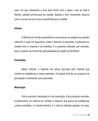casa, em que colocamos a erva para ferver com a água e que ao final é
filtrado, estando pronto para ser bebido. Quando o fizer novamente, observe
como o aroma da erva seca é transferido para a bebida.


Infusão


       A técnica de infusão assemelha-se ao processo de preparo do popular
cafezinho e chás em saquinhos, onde o solvente, já aquecido, é colocado em
contato com o material a ser extraído. É o processo utilizado, por exemplo,
para o preparo do chimarrão pela população da região sul do Brasil.


Percolação


       Nesse método, o solvente frio passa (percola) pelo material que
contém as substâncias a serem extraídas. O produto final de um processo de
percolação é conhecido como percolato.


Maceração


       Outro processo importante é o de maceração. Esse processo consiste,
simplesmente, em colocar em contato o material, que possui as substâncias
a serem extraídas, e o líquido extrator. É o mesmo utilizado quando, em casa,


                                                            Química no Cotidiano | 49
 