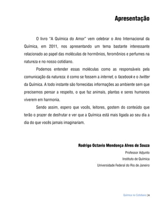 Apresentação


       O livro “A Química do Amor” vem celebrar o Ano Internacional da
Química, em 2011, nos apresentando um tema bastante interessante
relacionado ao papel das moléculas de hormônios, feromônios e perfumes na
natureza e no nosso cotidiano.
       Podemos entender essas moléculas como as responsáveis pela
comunicação da natureza: é como se fossem a internet, o facebook e o twitter
da Química. A todo instante são fornecidas informações ao ambiente sem que
precisemos pensar a respeito, o que faz animais, plantas e seres humanos
viverem em harmonia.
       Sendo assim, espero que vocês, leitores, gostem do conteúdo que
terão o prazer de desfrutar e ver que a Química está mais ligada ao seu dia a
dia do que vocês jamais imaginariam.




                                 Rodrigo Octavio Mendonça Alves de Souza
                                                                Professor Adjunto
                                                              Instituto de Química
                                            Universidade Federal do Rio de Janeiro




                                                              Química no Cotidiano | v
 