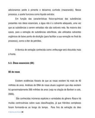 adicionamos azeite à pimenta e deixamos curtindo (macerando). Nesse
processo, o azeite funciona como líquido extrator.
          Em função das características físico-químicas das substâncias
presentes nos óleos essenciais, a água não é o solvente adequado, uma vez
que as substâncias a serem extraídas não são solúveis nela. Na maioria dos
casos, para a extração de substâncias odoríferas, são utilizados solventes
orgânicos de baixo ponto de ebulição (para facilitar a sua remoção no final do
processo), como o éter de petróleo.


          A técnica de extração conhecida como enfleurage será discutida mais
à frente.


5.3. Óleos essenciais (OE)


OE de rosas


          Existem evidências fósseis de que as rosas existem há mais de 40
milhões de anos. Análises de DNA de rosas atuais sugerem que elas existem
há aproximadamente 200 milhões de anos (veja na citação de Barbieri e cols,
2005).
           São conhecidas inúmeras espécies e variedades do gênero Rosa e há
muitas controvérsias sobre suas classificações, já que híbridos complexos
foram formando-se ao longo do tempo.          Para fins de extração do óleo
A Química do Amor | 50
 