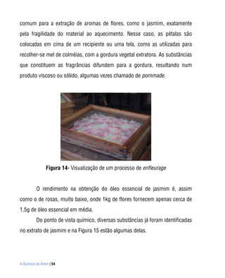comum para a extração de aromas de flores, como o jasmim, exatamente
pela fragilidade do material ao aquecimento. Nesse caso, as pétalas são
colocadas em cima de um recipiente ou uma tela, como as utilizadas para
recolher-se mel de colméias, com a gordura vegetal extratora. As substâncias
que constituem as fragrâncias difundem para a gordura, resultando num
produto viscoso ou sólido, algumas vezes chamado de pommade.




                Figura 14- Visualização de um processo de enfleurage


          O rendimento na obtenção do óleo essencial de jasmim é, assim
como o de rosas, muito baixo, onde 1kg de flores fornecem apenas cerca de
1,5g de óleo essencial em média.
          Do ponto de vista químico, diversas substâncias já foram identificadas
no extrato de jasmim e na Figura 15 estão algumas delas.




A Química do Amor | 54
 