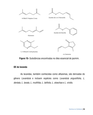 Figura 15- Substâncias encontradas no óleo essencial de jasmim.


OE de lavanda


        As lavandas, também conhecidas como alfazemas, são derivadas do
gênero Lavandula e incluem espécies como Lavandula angustifolia, L.
dentata, L. lanata, L. multifida, L. latifolia, L. stoechas e L. viridis.




                                                                    Química no Cotidiano | 55
 