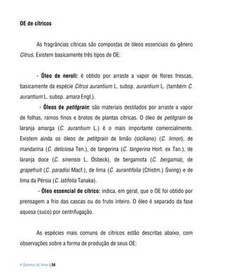 OE de cítricos


          As fragrâncias cítricas são compostas de óleos essenciais do gênero
Citrus. Existem basicamente três tipos de OE:


          - Óleo de neroli: é obtido por arraste a vapor de flores frescas,
basicamente da espécie Citrus aurantium L. subsp. aurantium L. (também C.
aurantium L. subsp. amara Engl.).
            - Óleos de petitgrain: são materiais destilados por arraste a vapor
de folhas, ramos finos e brotos de plantas cítricas. O óleo de petitgrain de
laranja amarga (C. aurantium L.) é o mais importante comercialmente.
Existem ainda os óleos de petitgrain de limão (siciliano) (C. limon), de
mandarina (C. deliciosa Ten.), de tangerina (C. tangerina Hort. ex Tan.), de
laranja doce (C. sinensis L. Osbeck), de bergamota (C. bergamia), de
grapefruit (C. paradisi Macf.), de lima (C. aurantifolia (Chistm.) Swing) e de
lima da Pérsia (C. latifolia Tanaka).
           - Óleo essencial de cítrico: indica, em geral, que o OE foi obtido por
prensagem a frio das cascas ou do fruto inteiro. O óleo é separado da fase
aquosa (suco) por centrifugação.


          As espécies mais comuns de cítricos estão descritas abaixo, com
observações sobre a forma de produção de seus OE:


A Química do Amor | 58
 