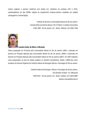 síntese orgânica e química medicinal com ênfase em: inibidores de protease (HIV e HCV),
antiestrogênicos do tipo SERM, reações de acoplamento carbono-carbono mediadas por paládio
(Sonogashira e hidroarilação).


                                          Instituto de Química, Universidade Federal do Rio de Janeiro.
                                 Avenida Athos da Silveira Ramos 149, CT Bloco A, Cidade Universitária
                                     21941-909 - Rio de Janeiro, RJ – Brasil. Telefone: (21) 2562-7248




                Leandro Soter de Mariz e Miranda
Possui graduação em Farmácia pela Universidade Federal do Rio de Janeiro (2001), mestrado em
Química de Produtos Naturais pela Universidade Federal do Rio de Janeiro (2003) e doutorado em
Química de Produtos Naturais pela Universidade Federal do Rio de Janeiro (2007). Em 2007 trabalhou
como pesquisador na área de síntese orgânica na indústria farmacêutica. Desde o 2008 atua como
professor de Química Orgânica do Instituto Federal de Educação Ciência e Tecnologia do Rio de Janeiro


                                 Instituto Federal de Educação, Ciência e Tecnologia do Rio de Janeiro.
                                                                 Rua Senador Furtado, 121, Maracanã
                                     20270-021 - Rio de Janeiro, RJ – Brasil. Telefone: (21) 3978-5902
                                                                          leandro.miranda@ifrj.edu.br




A Química do Amor | viii
 