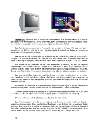 10
Impresora: periférico para el ordenador o computadora que traslada el texto o la imagen
generada por la computadora a papel u otro medio, como transparencias o diversos tipos de fibras.
Las impresoras se pueden dividir en categorías siguiendo diversos criterios.
Las distinciones más comunes se hacen entre las que son de impacto y las que no lo son y
las que son en blanco y negro o a color. Las impresoras de impacto se dividen en impresoras
matriciales e impresoras de margarita.
Las que no son de impacto abarcan todos los demás tipos de mecanismos de impresión,
incluyendo las impresoras térmicas, de chorro de tinta e impresoras láser. Éstas últimas se clasifican
según la tecnología de impresión empleada se clasifican en impresoras de inyección de tinta y láser.
Las impresoras de inyección son las más económicas y sencillas, por eso se emplean
ampliamente en el ámbito doméstico. Tienen varios cartuchos de tinta, según modelos pueden
tener un cartucho negro y otro de color; o bien cartuchos independientes para cada color (Magenta,
Cyan y Amarillo), de esta forma cuando se agota un color sólo es necesario cambiar ese cartucho.
Las impresoras láser imprimen mediante tóner, y se usan ampliamente en el mundo
empresarial por su velocidad de impresión y el bajo coste para la impresión de grandes series. Las
más modernas disponen, además del tóner negro, de tóner magenta, cyan y amarillo y permiten la
impresión en color.
La conexión al ordenador se puede realizar de diversas formas según el modelo. Mediante el
puerto USB o el puerto paralelo cuando se conectan directamente a un único ordenador.
También existen impresoras de red que se conectan mediante el conector de red RJ-45 a un
concentrador actuando como impresora de todos los ordenadores conectados a esa red.
Otros modelos más sofisticados disponen de conexión inalámbrica.
La primera vez que se conecta una impresora a un ordenador es preciso instalar en el equipo
un programa denominado driver que facilita el fabricante en un disco (o bien se descarga desde
Internet). Este programa le indica al ordenador todas las características técnicas y funciones
disponibles en la impresora. Además también se suelen instalar utilidades de mantenimiento de la
misma. A partir de ese instante está completamente instalada y disponible para imprimir.
 