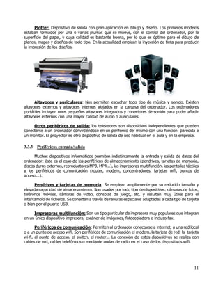 11
Plotter: Dispositivo de salida con gran aplicación en dibujo y diseño. Los primeros modelos
estaban formados por una o varias plumas que se mueve, con el control del ordenador, por la
superficie del papel, y cuya calidad es bastante buena, por lo que es óptimo para el dibujo de
planos, mapas y diseños de todo tipo. En la actualidad emplean la inyección de tinta para producir
la impresión de los diseños.
Altavoces y auriculares: Nos permiten escuchar todo tipo de música y sonido. Existen
altavoces externos y altavoces internos alojados en la carcasa del ordenador. Los ordenadores
portátiles incluyen unos pequeños altavoces integrados y conectores de sonido para poder añadir
altavoces externos con una mayor calidad de audio o auriculares.
Otros periféricos de salida: los televisores son dispositivos independientes que pueden
conectarse a un ordenador convirtiéndose en un periférico del mismo con una función parecida a
un monitor. El proyector es otro dispositivo de salida de uso habitual en el aula y en la empresa.
3.3.3 Periféricos entrada/salida
Muchos dispositivos informáticos permiten indistintamente la entrada y salida de datos del
ordenador; éste es el caso de los periféricos de almacenamiento (pendrives, tarjetas de memoria,
discos duros externos, reproductores MP3, MP4...), las impresoras multifunción, las pantallas táctiles
y los periféricos de comunicación (router, modem, concentradores, tarjetas wifi, puntos de
acceso...).
Pendrives y tarjetas de memoria: Se emplean ampliamente por su reducido tamaño y
elevada capacidad de almacenamiento. Son usados por todo tipo de dispositivos: cámaras de fotos,
teléfonos móviles, cámaras de vídeo, consolas de juego, etc. y resultan muy útiles para el
intercambio de ficheros. Se conectan a través de ranuras especiales adaptadas a cada tipo de tarjeta
o bien por el puerto USB.
Impresoras multifunción: Son un tipo particular de impresora muy populares que integran
en un único dispositivo impresora, escáner de imágenes, fotocopiadora e incluso fax.
Periféricos de comunicación: Permiten al ordenador conectarse a internet, a una red local
o a un punto de acceso wifi. Son periféricos de comunicación el modem, la tarjeta de red, la tarjeta
wi-fi, el punto de acceso, el switch, el router... La conexión de estos dispositivos se realiza con
cables de red, cables telefónicos o mediante ondas de radio en el caso de los dispositivos wifi.
 