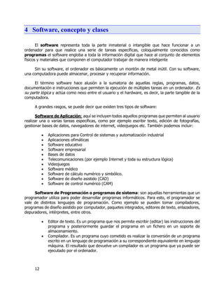12
4 Software, concepto y clases
El software representa toda la parte inmaterial o intangible que hace funcionar a un
ordenador para que realice una serie de tareas específicas, coloquialmente conocidos como
programas el software engloba a toda la información digital que hace al conjunto de elementos
físicos y materiales que componen el computador trabajar de manera inteligente
Sin su software, el ordenador es básicamente un montón de metal inútil. Con su software,
una computadora puede almacenar, procesar y recuperar información.
El término software hace alusión a la sumatoria de aquellas reglas, programas, datos,
documentación e instrucciones que permiten la ejecución de múltiples tareas en un ordenador. Es
su parte lógica y actúa como nexo entre el usuario y el hardware, es decir, la parte tangible de la
computadora.
A grandes rasgos, se puede decir que existen tres tipos de software:
Software de Aplicación: aquí se incluyen todos aquellos programas que permiten al usuario
realizar una o varias tareas específicas, como por ejemplo escribir texto, edición de fotografías,
gestionar bases de datos, navegadores de internet, videojuegos etc. También podemos incluir:
 Aplicaciones para Control de sistemas y automatización industrial
 Aplicaciones ofimáticas
 Software educativo
 Software empresarial
 Bases de datos
 Telecomunicaciones (por ejemplo Internet y toda su estructura lógica)
 Videojuegos
 Software médico
 Software de cálculo numérico y simbólico.
 Software de diseño asistido (CAD)
 Software de control numérico (CAM)
Software de Programación o programas de sistema: son aquellas herramientas que un
programador utiliza para poder desarrollar programas informáticos. Para esto, el programador se
vale de distintos lenguajes de programación. Como ejemplo se pueden tomar compiladores,
programas de diseño asistido por computador, paquetes integrados, editores de texto, enlazadores,
depuradores, intérpretes, entre otros.
 Editor de texto. Es un programa que nos permite escribir (editar) las instrucciones del
programa y posteriormente guardar el programa en un fichero en un soporte de
almacenamiento.
 Compilador. Es un programa cuyo cometido es realizar la conversión de un programa
escrito en un lenguaje de programación a su correspondiente equivalente en lenguaje
máquina. El resultado que devuelve un compilador es un programa que ya puede ser
ejecutado por el ordenador.
 