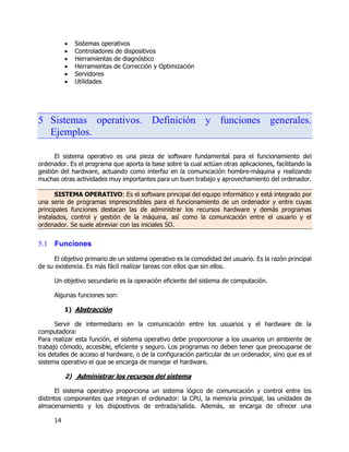 14
 Sistemas operativos
 Controladores de dispositivos
 Herramientas de diagnóstico
 Herramientas de Corrección y Optimización
 Servidores
 Utilidades
5 Sistemas operativos. Definición y funciones generales.
Ejemplos.
El sistema operativo es una pieza de software fundamental para el funcionamiento del
ordenador. Es el programa que aporta la base sobre la cual actúan otras aplicaciones, facilitando la
gestión del hardware, actuando como interfaz en la comunicación hombre-máquina y realizando
muchas otras actividades muy importantes para un buen trabajo y aprovechamiento del ordenador.
SISTEMA OPERATIVO: Es el software principal del equipo informático y está integrado por
una serie de programas imprescindibles para el funcionamiento de un ordenador y entre cuyas
principales funciones destacan las de administrar los recursos hardware y demás programas
instalados, control y gestión de la máquina, así como la comunicación entre el usuario y el
ordenador. Se suele abreviar con las iniciales SO.
5.1 Funciones
El objetivo primario de un sistema operativo es la comodidad del usuario. Es la razón principal
de su existencia. Es más fácil realizar tareas con ellos que sin ellos.
Un objetivo secundario es la operación eficiente del sistema de computación.
Algunas funciones son:
1) Abstracción
Servir de intermediario en la comunicación entre los usuarios y el hardware de la
computadora:
Para realizar esta función, el sistema operativo debe proporcionar a los usuarios un ambiente de
trabajo cómodo, accesible, eficiente y seguro. Los programas no deben tener que preocuparse de
los detalles de acceso al hardware, o de la configuración particular de un ordenador, sino que es el
sistema operativo el que se encarga de manejar el hardware.
2) Administrar los recursos del sistema
El sistema operativo proporciona un sistema lógico de comunicación y control entre los
distintos componentes que integran el ordenador: la CPU, la memoria principal, las unidades de
almacenamiento y los dispositivos de entrada/salida. Además, se encarga de ofrecer una
 