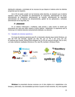 15
distribución ordenada y controlada de los recursos de que dispone el sistema entre los distintos
programas que los requieren.
Con el fin de poder cumplir con las funciones antes descritas, es necesario que el sistema
operativo realice las actividades de administración de programas, administración de tareas,
administración de dispositivos, administración de usuarios, administración de seguridad,
administración de los sistemas de almacenamiento, gestión de las aplicaciones y procesos,
administración de la seguridad, etc.
3) Aislamiento
En un sistema multiusuario y multitarea, cada proceso y cada usuario no tendrá que
preocuparse por otros que estén usando el mismo sistema —Idealmente, su experiencia será la
misma que si el sistema estuviera exclusivamente dedicado a su atención.
5.2 Ejemplos de sistemas operativos.
En el caso de sistemas operativos para PC, el dominador absoluto sigue siendo Windows, con
más del 91% del mercado, seguido por Mac OS, con un 7% y por Linux con 1%.
En sistemas para móviles, Android tiene alrededor de un 47% de cuota de mercado, iOS un 42%,
y el resto mantienen resultados inferiores al 3%, Java ME, Symbian o Windows Phone.
Windows ha presentado diversas versiones con el claro objetivo de ir adaptándose a los
tiempos y, sobre todo, a las necesidades que tenía el usuario en todo momento. Así, entre aquellas
 
