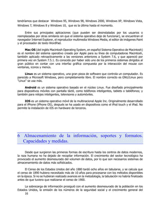 16
tendríamos que destacar Windows 95, Windows 98, Windows 2000, Windows XP, Windows Vista,
Windows 7, Windows 8 y Windows 10, que es la última hasta el momento.
Entre sus principales aplicaciones (que pueden ser desinstaladas por los usuarios o
reemplazadas por otras similares sin que el sistema operativo deje de funcionar), se encuentran el
navegador Internet Explorer, el reproductor multimedia Windows Media, el editor de imágenes Paint
y el procesador de texto WordPad.
Mac OS (del inglés Macintosh Operating System, en español Sistema Operativo de Macintosh)
es el nombre del sistema operativo creado por Apple para su línea de computadoras Macintosh,
también aplicado retroactivamente a las versiones anteriores a System 7.6, y que apareció por
primera vez en System 7.5.1. Es conocido por haber sido uno de los primeros sistemas dirigidos al
gran público en contar con una interfaz gráfica compuesta por la interacción del mouse con
ventanas, iconos y menús.
Linux es un sistema operativo, una gran pieza de software que controla un computador. Es
parecido a Microsoft Windows, pero completamente libre. El nombre correcto es GNU/Linux pero
"Linux" se usa más.
Android es un sistema operativo basado en el núcleo Linux. Fue diseñado principalmente
para dispositivos móviles con pantalla táctil, como teléfonos inteligentes, tablets o tabléfonos; y
también para relojes inteligentes, televisores y automóviles.
IOS es un sistema operativo móvil de la multinacional Apple Inc. Originalmente desarrollado
para el iPhone (iPhone OS), después se ha usado en dispositivos como el iPod touch y el iPad. No
permite la instalación de iOS en hardware de terceros.
6 Almacenamiento de la información, soportes y formatos.
Capacidades y medidas.
Desde que surgieron las primeras formas de escritura hasta los centros de datos modernos,
la raza humana no ha dejado de recopilar información. El crecimiento del sector tecnológico ha
provocado el aumento desmesurado del volumen de datos, por lo que son necesarios sistemas de
almacenamiento de datos más sofisticados.
El Censo de los Estados Unidos del año 1880 tardó ocho años en tabularse, y se calcula que
el censo de 1890 hubiera necesitado más de 10 años para procesarse con los métodos disponibles
en la época. Si no se hubieran realizado avances en la metodología, la tabulación no habría finalizado
antes de que tuviera que realizarse el censo de 1900.
La sobrecarga de información prosiguió con el aumento desmesurado de la población en los
Estados Unidos, la emisión de los números de la seguridad social y el crecimiento general del
 