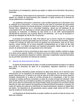17
conocimiento (y la investigación), aspectos que exigían un registro de la información más preciso y
organizado.
Las bibliotecas, fuente original de la organización y el almacenamiento de datos, tuvieron que
adaptar sus métodos de almacenamiento para responder al rápido aumento de la demanda de
nuevas publicaciones e investigación.
Los académicos comenzaron a denominar a esta increíble expansión de la información como
la «explosión de la información». La primera señal de aviso sobre el crecimiento del conocimiento
como problema inminente a la hora de almacenar y recuperar los datos tuvo lugar en 1944, cuando
Fremont Rider, bibliotecario de la Universidad Wesleyana, calculó que las bibliotecas de las
universidades de EE. UU. duplicaban su tamaño cada dieciséis años. Rider calculó que, si la tasa de
crecimiento se mantuviera, la biblioteca de Yale tendría en el año 2040 «aproximadamente
200.000.000 de volúmenes, que ocuparían 9656 km de estanterías… por lo que se necesitaría un
personal de catalogado de más de seis mil personas».
A principios de la década de 1960, Price observó que la enorme mayoría de investigación
científica suponía un esfuerzo abrumador para los humanos. Los resúmenes documentales, creados
a finales de la década de 1800 como forma de gestionar los conocimientos, cada vez de mayor
volumen, crecían también con la misma progresión (multiplicándose por un factor de diez cada
cincuenta años), y ya habían alcanzado una magnitud preocupante. Habían dejado de ser una
solución de almacenamiento o de organización de la información.
La información no solo se encontraba en pleno auge en el sector científico, también lo estaba
en el sector de los negocios. Debido a la influencia que tuvo la información en la década de 1960,
la mayoría de organizaciones empezaron a diseñar, desarrollar e implementar sistemas informáticos
que les permitían automatizar los sistemas de inventario.
6.1 Soportes de almacenamiento de datos
El soporte de almacenamiento de datos o el medio de almacenamiento de datos es el material
físico donde se almacenan los datos de la computadora, dispositivo electrónico o sistema
informático.
Los sistemas informáticos pueden almacenar los datos tanto interna (en la memoria) como
externamente (en los dispositivos de almacenamiento). Internamente, las instrucciones o datos
pueden almacenarse por un tiempo en los chips de silicio de la RAM (memoria de acceso aleatorio)
montados directamente en la placa de circuitos principal de la computadora, o bien en chips
montados en tarjetas periféricas conectadas a la placa de circuitos principal del ordenador. Estos
chips de RAM constan de conmutadores sensibles a los cambios de la corriente eléctrica, esto quiere
decir que los datos son almacenados por tiempo limitado (hasta que dejamos de suministrar energía
eléctrica) por esta razón aparecen los dispositivos de almacenamiento secundarios o auxiliares, los
cuales son capaces de conservar la información de manera permanente, mientras su estado físico
sea óptimo. Los dispositivos de almacenamiento externo pueden residir dentro del CPU y están
fuera de la placa de circuito principal.
Los Dispositivos de Almacenamiento se pueden clasificar de acuerdo al modo de acceso a los
datos que contienen:
 