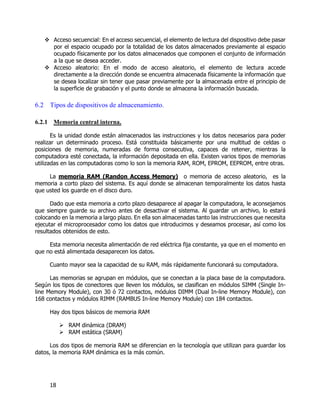 18
 Acceso secuencial: En el acceso secuencial, el elemento de lectura del dispositivo debe pasar
por el espacio ocupado por la totalidad de los datos almacenados previamente al espacio
ocupado físicamente por los datos almacenados que componen el conjunto de información
a la que se desea acceder.
 Acceso aleatorio: En el modo de acceso aleatorio, el elemento de lectura accede
directamente a la dirección donde se encuentra almacenada físicamente la información que
se desea localizar sin tener que pasar previamente por la almacenada entre el principio de
la superficie de grabación y el punto donde se almacena la información buscada.
6.2 Tipos de dispositivos de almacenamiento.
6.2.1 Memoria central interna.
Es la unidad donde están almacenados las instrucciones y los datos necesarios para poder
realizar un determinado proceso. Está constituida básicamente por una multitud de celdas o
posiciones de memoria, numeradas de forma consecutiva, capaces de retener, mientras la
computadora esté conectada, la información depositada en ella. Existen varios tipos de memorias
utilizadas en las computadoras como lo son la memoria RAM, ROM, EPROM, EEPROM, entre otras.
La memoria RAM (Randon Access Memory) o memoria de acceso aleatorio, es la
memoria a corto plazo del sistema. Es aquí donde se almacenan temporalmente los datos hasta
que usted los guarde en el disco duro.
Dado que esta memoria a corto plazo desaparece al apagar la computadora, le aconsejamos
que siempre guarde su archivo antes de desactivar el sistema. Al guardar un archivo, lo estará
colocando en la memoria a largo plazo. En ella son almacenadas tanto las instrucciones que necesita
ejecutar el microprocesador como los datos que introducimos y deseamos procesar, así como los
resultados obtenidos de esto.
Esta memoria necesita alimentación de red eléctrica fija constante, ya que en el momento en
que no está alimentada desaparecen los datos.
Cuanto mayor sea la capacidad de su RAM, más rápidamente funcionará su computadora.
Las memorias se agrupan en módulos, que se conectan a la placa base de la computadora.
Según los tipos de conectores que lleven los módulos, se clasifican en módulos SIMM (Single In-
line Memory Module), con 30 ó 72 contactos, módulos DIMM (Dual In-line Memory Module), con
168 contactos y módulos RIMM (RAMBUS In-line Memory Module) con 184 contactos.
Hay dos tipos básicos de memoria RAM
 RAM dinámica (DRAM)
 RAM estática (SRAM)
Los dos tipos de memoria RAM se diferencian en la tecnología que utilizan para guardar los
datos, la memoria RAM dinámica es la más común.
 