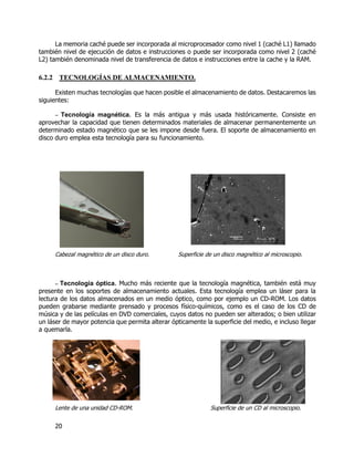 20
La memoria caché puede ser incorporada al microprocesador como nivel 1 (caché L1) llamado
también nivel de ejecución de datos e instrucciones o puede ser incorporada como nivel 2 (caché
L2) también denominada nivel de transferencia de datos e instrucciones entre la cache y la RAM.
6.2.2 TECNOLOGÍAS DE ALMACENAMIENTO.
Existen muchas tecnologías que hacen posible el almacenamiento de datos. Destacaremos las
siguientes:
– Tecnología magnética. Es la más antigua y más usada históricamente. Consiste en
aprovechar la capacidad que tienen determinados materiales de almacenar permanentemente un
determinado estado magnético que se les impone desde fuera. El soporte de almacenamiento en
disco duro emplea esta tecnología para su funcionamiento.
Cabezal magnético de un disco duro. Superficie de un disco magnético al microscopio.
– Tecnología óptica. Mucho más reciente que la tecnología magnética, también está muy
presente en los soportes de almacenamiento actuales. Esta tecnología emplea un láser para la
lectura de los datos almacenados en un medio óptico, como por ejemplo un CD-ROM. Los datos
pueden grabarse mediante prensado y procesos físico-químicos, como es el caso de los CD de
música y de las películas en DVD comerciales, cuyos datos no pueden ser alterados; o bien utilizar
un láser de mayor potencia que permita alterar ópticamente la superficie del medio, e incluso llegar
a quemarla.
Lente de una unidad CD-ROM. Superficie de un CD al microscopio.
 