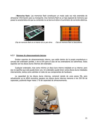 21
– Memorias flash. Las memorias flash constituyen un modo cada vez más extendido de
almacenar información para su transporte. Una memoria flash es un tipo especial de memoria que
posee la característica de que su contenido no se borra al retirar el suministro de corriente eléctrica.
Chip de memoria flash en el interior de un pen drive. Chip de memoria flash al descubierto.
6.2.3 Sistemas de almacenamiento interno
Existen soportes de almacenamiento interno, que están dentro de la propia arquitectura o
carcasa del ordenador portátil, o de la CPU para el caso de los ordenadores de sobremesa. Estos
soportes son los discos duros internos del ordenador.
Cualquier ordenador, trae como mínimo un disco duro interno instalado en su interior; pero
eso no significa que solo pueda tener uno. Un ordenador puede tener varios discos duros instalados
internamente, tantos como admitan el resto de sus componentes de hardware.
La capacidad de los discos duros internos, comenzó siendo de unos pocos Mb, pero
actualmente ya es difícil encontrar equipos con discos duros internos menores a los 250 Gb de
capacidad, pudiendo llegar hasta 2 Tb de capacidad de almacenamiento.
 