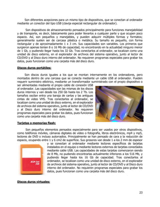 23
Son diferentes acepciones para un mismo tipo de dispositivos, que se conectan al ordenador
mediante un conector del tipo USB (clavija especial rectangular de ordenador).
Son dispositivos de almacenamiento pensados principalmente para funciones manejabilidad
y de transporte, es decir, básicamente para poder llevarlos a cualquier parte y que ocupen poco
espacio. Así, son pequeños y manejables, y pueden adquirir múltiples formas y formatos;
generalmente suelen ser de carcasa plástica o metálica. Su tamaño es pequeño, con forma
rectangular y de aproximadamente 1 x 3 cm. Sus capacidades son variables. Los primeros que
surgieron apenas tenían 8 o 16 Mb de capacidad, no encontrando en la actualidad ninguno menor
de 1 Gb, y pudiendo llegar hasta los 32 Gb. Tras conectarlos al ordenador, se localizan como una
unidad de disco externo, en el explorador de archivos del sistema operativo, junto al lector de
CD/DVD y al Disco duro interno del ordenador. No requieren programas especiales para grabar los
datos, pues funcionan como una carpeta más del disco duro.
Discos duros portátiles:
Son discos duros iguales a los que se montan internamente en los ordenadores, pero
montados dentro de una carcasa que se conecta mediante un cable USB al ordenador. Pueden
requerir suministro eléctrico, mediante un transformador suministrado con el propio dispositivo o
ser alimentadas mediante el propio cable de conexión USB
al ordenador. Las capacidades son las mismas de los discos
duros internos y van desde los 250 Gb hasta los 2 Tb. Los
tamaños oscilan entra una baraja de cartas y las antiguas
cintas de video VHS. Tras conectarlos al ordenador, se
localizan como una unidad de disco externo, en el explorador
de archivos del sistema operativo, junto al lector de CD/DVD
y al Disco duro interno del ordenador. No requieren
programas especiales para grabar los datos, pues funcionan
como una carpeta más del disco duro.
Tarjetas o memorias flash:
Son pequeños elementos pensados especialmente para ser usados por otros dispositivos,
como teléfonos móviles, cámaras digitales de vídeo o fotografía, libros electrónicos, mp4 y mp5,
lectores de DVD o incluso autorradios. Principalmente se han pensado de cara a la reducción de
espacio, ocupando entre 1 y 6 cm2 de superficie. Sus grosores van desde 1 a los 2 mm de espesor
y se conectan al ordenador mediante lectores específicos de tarjetas
instalados en el equipo o mediante lectores externos de tarjetas conectados
mediante cable USB. Las capacidades de estas tarjetas comenzaron siendo
de 8 Mb, no pudiendo encontrarlas actualmente inferiores a los 516 Mb, y
pudiendo llegar hasta los 16 Gb de capacidad. Tras conectarlos al
ordenador, se localizan como una unidad de disco externo, en el explorador
de archivos del sistema operativo, junto al lector de CD/DVD y al Disco duro
interno del ordenador. No requieren programas especiales para grabar los
datos, pues funcionan como una carpeta más del disco duro.
Discos duros virtuales:
 