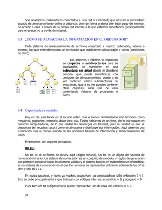 24
Son servidores (ordenadores conectados a una red o a internet) que ofrecen o suministran
espacio de almacenamiento online a distancia, bien de forma gratuita bien bajo pago del servicio.
Se accede a ellos a través de la propia red interna a la que estemos conectados (principalmente
para empresas) o a través de internet.
6.3 ¿CÓMO SE ALMACENA LA INFORMACIÓN EN EL ORDENADOR?
Cada sistema de almacenamiento de archivos conectado a nuestro ordenador, interno o
externo, hay que entenderlo como un archivador que puede tener solo un cajón o varios (particiones
de disco).
Los archivos o ficheros se organizan
en carpetas o subdirectorios para su
localización, se mantienen en una
estructura en árbol donde el directorio
principal que puede identificarse con
unidades de almacenamiento puede a su
vez contener varios subdirectorios de
programas, que a su vez pueden contener
otras carpetas, cada una de ellas
conteniendo ficheros de programas o
datos.
6.4 Capacidades y medidas
Hoy en día casi todos en el mundo están más o menos familiarizados con términos como
megabyte, gigabytes, memoria, disco duro, etc. Todos hablamos de archivos, de lo que ocupan en
nuestras computadoras, de lo que tardan las descargas en Internet, pero la verdad es que se
desconoce (en muchos casos) como se almacena y distribuye esa información. Aquí daremos una
explicación más o menos sencilla de las unidades básicas de información y almacenamiento de
datos.
Empecemos con algunos conceptos:
Bit (b)
Un Bit es el acrónimo de Binary digit (dígito binario). Un bit es un dígito del sistema de
numeración binario. Un sistema de numeración es un conjunto de símbolos y reglas de generación
que permiten construir todos los números válidos y el sistema binario, en matemáticas e informática,
es un sistema de numeración en el que los números se representan utilizando solamente las cifras
cero y uno (0 y 1).
En pocas palabras, y como ya muchos sospechan: las computadoras solo entienden 0 y 1.
Esto se debe principalmente a que trabajan con voltajes internos: encendido = 1 y apagado = 0.
Pues bien un bit o dígito binario puede representar uno de esos dos valores, 0 ó 1.
 