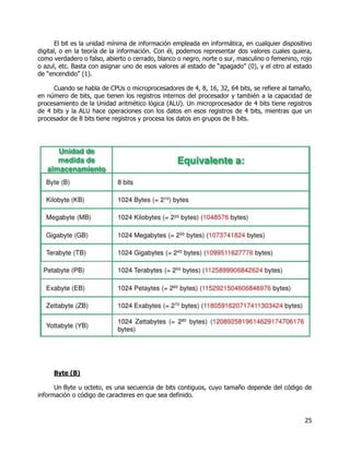 25
El bit es la unidad mínima de información empleada en informática, en cualquier dispositivo
digital, o en la teoría de la información. Con él, podemos representar dos valores cuales quiera,
como verdadero o falso, abierto o cerrado, blanco o negro, norte o sur, masculino o femenino, rojo
o azul, etc. Basta con asignar uno de esos valores al estado de “apagado” (0), y el otro al estado
de “encendido” (1).
Cuando se habla de CPUs o microprocesadores de 4, 8, 16, 32, 64 bits, se refiere al tamaño,
en número de bits, que tienen los registros internos del procesador y también a la capacidad de
procesamiento de la Unidad aritmético lógica (ALU). Un microprocesador de 4 bits tiene registros
de 4 bits y la ALU hace operaciones con los datos en esos registros de 4 bits, mientras que un
procesador de 8 bits tiene registros y procesa los datos en grupos de 8 bits.
Byte (B)
Un Byte u octeto, es una secuencia de bits contiguos, cuyo tamaño depende del código de
información o código de caracteres en que sea definido.
 