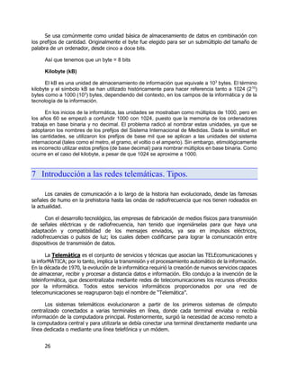 26
Se usa comúnmente como unidad básica de almacenamiento de datos en combinación con
los prefijos de cantidad. Originalmente el byte fue elegido para ser un submúltiplo del tamaño de
palabra de un ordenador, desde cinco a doce bits.
Así que tenemos que un byte = 8 bits
Kilobyte (kB)
El kB es una unidad de almacenamiento de información que equivale a 103
bytes. El término
kilobyte y el símbolo kB se han utilizado históricamente para hacer referencia tanto a 1024 (210
)
bytes como a 1000 (103
) bytes, dependiendo del contexto, en los campos de la informática y de la
tecnología de la información.
En los inicios de la informática, las unidades se mostraban como múltiplos de 1000, pero en
los años 60 se empezó a confundir 1000 con 1024, puesto que la memoria de los ordenadores
trabaja en base binaria y no decimal. El problema radicó al nombrar estas unidades, ya que se
adoptaron los nombres de los prefijos del Sistema Internacional de Medidas. Dada la similitud en
las cantidades, se utilizaron los prefijos de base mil que se aplican a las unidades del sistema
internacional (tales como el metro, el gramo, el voltio o el amperio). Sin embargo, etimológicamente
es incorrecto utilizar estos prefijos (de base decimal) para nombrar múltiplos en base binaria. Como
ocurre en el caso del kilobyte, a pesar de que 1024 se aproxime a 1000.
7 Introducción a las redes telemáticas. Tipos.
Los canales de comunicación a lo largo de la historia han evolucionado, desde las famosas
señales de humo en la prehistoria hasta las ondas de radiofrecuencia que nos tienen rodeados en
la actualidad.
Con el desarrollo tecnológico, las empresas de fabricación de medios físicos para transmisión
de señales eléctricas y de radiofrecuencia, han tenido que ingeniárselas para que haya una
adaptación y compatibilidad de los mensajes enviados, ya sea en impulsos eléctricos,
radiofrecuencias o pulsos de luz; los cuales deben codificarse para lograr la comunicación entre
dispositivos de transmisión de datos.
La Telemática es el conjunto de servicios y técnicas que asocian las TELEcomunicaciones y
la inforMÁTICA; por lo tanto, implica la transmisión y el procesamiento automático de la información.
En la década de 1970, la evolución de la informática requirió la creación de nuevos servicios capaces
de almacenar, recibir y procesar a distancia datos e información. Ello condujo a la invención de la
teleinformática, que descentralizaba mediante redes de telecomunicaciones los recursos ofrecidos
por la informática. Todos estos servicios informáticos proporcionados por una red de
telecomunicaciones se reagruparon bajo el nombre de “Telemática”.
Los sistemas telemáticos evolucionaron a partir de los primeros sistemas de cómputo
centralizado conectados a varias terminales en línea, donde cada terminal enviaba o recibía
información de la computadora principal. Posteriormente, surgió la necesidad de acceso remoto a
la computadora central y para utilizarla se debía conectar una terminal directamente mediante una
línea dedicada o mediante una línea telefónica y un módem.
 