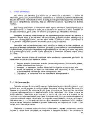 27
7.1 Redes informáticas.
Una red es una estructura que dispone de un patrón que la caracteriza. La noción de
informática, por su parte, hace referencia a los saberes de la ciencia que posibilitan el tratamiento
de datos de manera automatizada a través de computadoras (ordenadores).Se trata del conjunto
de equipos (computadoras, periféricos, etc.) que están interconectados y que comparten diversos
recursos.
Este tipo de redes implica la interconexión de los equipos a través de ciertos dispositivos que
permiten el envío y la recepción de ondas, las cuales llevan los datos que se desea compartir. En
las redes informáticas, por lo tanto, hay emisores y receptores que intercambian mensajes.
El objetivo de una red informática es que los ordenadores puedan compartir sus recursos a
distancia. De este modo, si en una oficina hay cinco equipos, pueden conectarse en red para que
desde cada uno se pueda acceder a los datos de las demás. Si además se conecta una impresora a
la red, también será posible imprimir documentos desde cualquiera de ellos.
Otro de los fines de una red informática es la reducción de costes; en muchas compañías, los
equipos que utilizan sus empleados no son más que nodos que se comunican constantemente con
un gran servidor, el verdadero responsable del procesamiento de los datos y de enviar respuestas
a los primeros para que los usuarios puedan aprovechar la información resultante y llevar a cabo
sus tareas.
Las webs de datos o redes de información varían en tamaño y capacidades, pero todas las
redes tienen en común cuatro elementos básicos:
 Reglas o acuerdos. Las reglas o acuerdos (protocolos) gobiernan cómo se envían, dirigen,
reciben e interpretan los mensajes.
 Mensajes. Los mensajes o unidades de información viajan de un dispositivo a otro.
 Medios. Un medio es una forma de interconectar esos dispositivos; es decir, un medio
puede transportar los mensajes desde un dispositivo a otro.
 Dispositivos. Los dispositivos de la red intercambian mensajes entre sí.
7.1.1 Reglas o acuerdos.
Todos los procesos de comunicación ocurren, hasta donde las personas podemos decir, en un
instante, y en un solo segundo se pueden producir decenas de miles de procesos. Para que todo
funcione correctamente, los procesos de red deben controlarse de forma precisa. Las reglas
gobiernan cada paso del proceso, desde el diseño de los cables hasta cómo deben enviarse las
señales digitales. Estas reglas se conocen con el nombre de protocolos, y la industria de las
comunicaciones ha estandarizado la mayoría de ellos para que las personas de diferentes lugares y
con equipos distintos puedan comunicarse. Los protocolos más comunes son IP (Protocolo Internet,
Internet Protocol) y TCP (Protocolo para el control de la transmisión, Transmission Control Protocol).
Estos protocolos trabajan conjuntamente y suelen denominarse pila de protocolos TCP/IP. TCP/IP
trabaja junto con otros protocolos.
Muchas veces pensamos en las redes de un modo abstracto: creamos y enviamos un mensaje
de texto y, casi de forma instantánea, se muestra en el dispositivo de destino. Aunque sabemos
 
