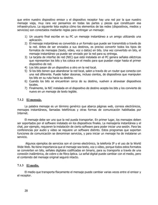 28
que entre nuestro dispositivo emisor y el dispositivo receptor hay una red por la que nuestro
mensaje viaja, muy rara vez pensamos en todas las partes y piezas que constituyen esa
infraestructura. La siguiente lista explica cómo los elementos de las redes (dispositivos, medios y
servicios) son conectados mediante reglas para entregar un mensaje:
1) Un usuario final escribe en su PC un mensaje instantáneo a un amigo utilizando una
aplicación.
2) El mensaje instantáneo es convertido a un formato que puede ser transmitido a través de
la red. Antes de ser enviados a sus destinos, es preciso convertir todos los tipos de
formatos de mensajes (texto, vídeo, voz o datos) en bits. Una vez convertido en bits, el
mensaje instantáneo ya puede ser enviado por la red para su entrega.
3) La tarjeta de interfaz de red (NIC) que está instalada en el PC genera señales eléctricas
que representan los bits y los coloca en el medio para que puedan viajar hasta el primer
dispositivo de red.
4) Los bits pasan de un dispositivo a otro en la red local.
5) Si los bits tienen que abandonar la red local, salen a través de un router que conecta con
una red diferente. Puede haber docenas, incluso cientos, de dispositivos que manipulen
los bits en su ruta hacia su destino.
6) Cuando los bits se encuentran cerca de su destino, vuelven a atravesar dispositivos
locales.
7) Finalmente, la NIC instalada en el dispositivo de destino acepta los bits y los convierte de
nuevo en un mensaje de texto legible.
7.1.2 El mensaje.
La palabra mensaje es un término genérico que abarca páginas web, correos electrónicos,
mensajes instantáneos, llamadas telefónicas y otras formas de comunicación habilitadas por
Internet.
El mensaje debe ser uno que la red pueda transportar. En primer lugar, los mensajes deben
ser soportados por el software instalado en los dispositivos finales. La mensajería instantánea y el
chat, por ejemplo, requieren la instalación de cierto software para poder iniciar una sesión. Para las
conferencias por audio y vídeo se requiere un software distinto. Estos programas que soportan
funciones de comunicación se denominan servicios, y para iniciar un mensaje ha de instalarse un
servicio.
Algunos ejemplos de servicios son el correo electrónico, la telefonía IP y el uso de la World
Wide Web. No tiene importancia que el mensaje sea texto, voz o vídeo, porque todos estos formatos
se convierten en bits, señales digitales codificadas en binario, para su transporte a través de una
conexión inalámbrica, de cobre o de fibra óptica. La señal digital puede cambiar con el medio, pero
el contenido del mensaje original seguirá intacto.
7.1.3 El medio.
El medio que transporta físicamente el mensaje puede cambiar varias veces entre el emisor y
el receptor.
 