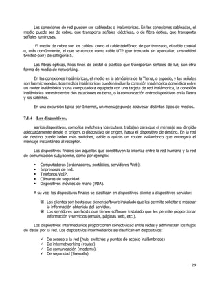 29
Las conexiones de red pueden ser cableadas o inalámbricas. En las conexiones cableadas, el
medio puede ser de cobre, que transporta señales eléctricas, o de fibra óptica, que transporta
señales luminosas.
El medio de cobre son los cables, como el cable telefónico de par trenzado, el cable coaxial
o, más comúnmente, el que se conoce como cable UTP (par trenzado sin apantallar, unshielded
twisted-pair) de categoría 5.
Las fibras ópticas, hilos finos de cristal o plástico que transportan señales de luz, son otra
forma de medio de networking.
En las conexiones inalámbricas, el medio es la atmósfera de la Tierra, o espacio, y las señales
son las microondas. Los medios inalámbricos pueden incluir la conexión inalámbrica doméstica entre
un router inalámbrico y una computadora equipada con una tarjeta de red inalámbrica, la conexión
inalámbrica terrestre entre dos estaciones en tierra, o la comunicación entre dispositivos en la Tierra
y los satélites.
En una excursión típica por Internet, un mensaje puede atravesar distintos tipos de medios.
7.1.4 Los dispositivos.
Varios dispositivos, como los switches y los routers, trabajan para que el mensaje sea dirigido
adecuadamente desde el origen, o dispositivo de origen, hasta el dispositivo de destino. En la red
de destino puede haber más switches, cable o quizás un router inalámbrico que entregará el
mensaje instantáneo al receptor.
Los dispositivos finales son aquellos que constituyen la interfaz entre la red humana y la red
de comunicación subyacente, como por ejemplo:
 Computadoras (ordenadores, portátiles, servidores Web).
 Impresoras de red.
 Teléfonos VoIP.
 Cámaras de seguridad.
 Dispositivos móviles de mano (PDA).
A su vez, los dispositivos finales se clasifican en dispositivos cliente o dispositivos servidor:
 Los clientes son hosts que tienen software instalado que les permite solicitar o mostrar
la información obtenida del servidor.
 Los servidores son hosts que tienen software instalado que les permite proporcionar
información y servicios (emails, páginas web, etc.).
Los dispositivos intermediarios proporcionan conectividad entre redes y administran los flujos
de datos por la red. Los dispositivos intermediarios se clasifican en dispositivos:
 De acceso a la red (hub, switches y puntos de acceso inalámbricos)
 De internetworking (router)
 De comunicación (modems)
 De seguridad (firewalls)
 