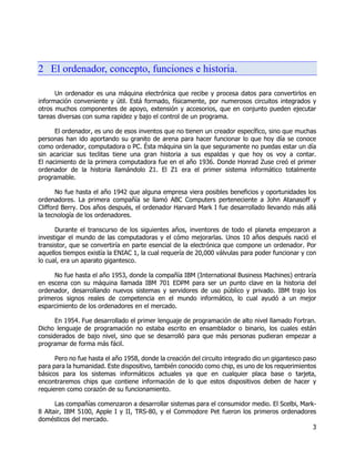 3
2 El ordenador, concepto, funciones e historia.
Un ordenador es una máquina electrónica que recibe y procesa datos para convertirlos en
información conveniente y útil. Está formado, físicamente, por numerosos circuitos integrados y
otros muchos componentes de apoyo, extensión y accesorios, que en conjunto pueden ejecutar
tareas diversas con suma rapidez y bajo el control de un programa.
El ordenador, es uno de esos inventos que no tienen un creador específico, sino que muchas
personas han ido aportando su granito de arena para hacer funcionar lo que hoy día se conoce
como ordenador, computadora o PC. Ésta máquina sin la que seguramente no puedas estar un día
sin acariciar sus teclitas tiene una gran historia a sus espaldas y que hoy os voy a contar.
El nacimiento de la primera computadora fue en el año 1936. Donde Honrad Zuse creó el primer
ordenador de la historia llamándolo Z1. El Z1 era el primer sistema informático totalmente
programable.
No fue hasta el año 1942 que alguna empresa viera posibles beneficios y oportunidades los
ordenadores. La primera compañía se llamó ABC Computers perteneciente a John Atanasoff y
Clifford Berry. Dos años después, el ordenador Harvard Mark I fue desarrollado llevando más allá
la tecnología de los ordenadores.
Durante el transcurso de los siguientes años, inventores de todo el planeta empezaron a
investigar el mundo de las computadoras y el cómo mejorarlas. Unos 10 años después nació el
transistor, que se convertiría en parte esencial de la electrónica que compone un ordenador. Por
aquellos tiempos existía la ENIAC 1, la cual requería de 20,000 válvulas para poder funcionar y con
lo cual, era un aparato gigantesco.
No fue hasta el año 1953, donde la compañía IBM (International Business Machines) entraría
en escena con su máquina llamada IBM 701 EDPM para ser un punto clave en la historia del
ordenador, desarrollando nuevos sistemas y servidores de uso público y privado. IBM trajo los
primeros signos reales de competencia en el mundo informático, lo cual ayudó a un mejor
esparcimiento de los ordenadores en el mercado.
En 1954. Fue desarrollado el primer lenguaje de programación de alto nivel llamado Fortran.
Dicho lenguaje de programación no estaba escrito en ensamblador o binario, los cuales están
considerados de bajo nivel, sino que se desarrolló para que más personas pudieran empezar a
programar de forma más fácil.
Pero no fue hasta el año 1958, donde la creación del circuito integrado dio un gigantesco paso
para para la humanidad. Este dispositivo, también conocido como chip, es uno de los requerimientos
básicos para los sistemas informáticos actuales ya que en cualquier placa base o tarjeta,
encontraremos chips que contiene información de lo que estos dispositivos deben de hacer y
requieren como corazón de su funcionamiento.
Las compañías comenzaron a desarrollar sistemas para el consumidor medio. El Scelbi, Mark-
8 Altair, IBM 5100, Apple I y II, TRS-80, y el Commodore Pet fueron los primeros ordenadores
domésticos del mercado.
 
