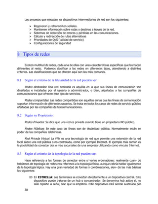 30
Los procesos que ejecutan los dispositivos intermediarios de red son los siguientes:
 Regeneran y retransmiten señales.
 Mantienen información sobre rutas y destinos a través de la red.
 Sistemas de detección de errores y pérdidas en las comunicaciones.
 Cálculo y redirección de rutas alternativas
 Prioridades de QoS (calidad de servicio)
 Configuraciones de seguridad
8 Tipos de redes
Existen multitud de redes, cada una de ellas con unas características específicas que las hacen
diferentes al resto. Podemos clasificar a las redes en diferentes tipos, atendiendo a distintos
criterios. Las clasificaciones que se ofrecen aquí son las más comunes.
8.1 Según el criterio de la titularidad de la red pueden ser:
Redes dedicadas: Una red dedicada es aquélla en la que sus líneas de comunicación son
diseñadas e instaladas por el usuario o administrador, o bien, alquiladas a las compañías de
comunicaciones que ofrecen este tipo de servicios.
Redes compartidas: Las redes compartidas son aquéllas en las que las líneas de comunicación
soportan información de diferentes usuarios. Se trata en todos los casos de redes de servicio público
ofertadas por las compañías de telecomunicaciones.
8.2 Según su Propietario:
Redes Privadas: Se dice que una red es privada cuando tiene un propietario NO público.
Redes Públicas: En este caso las líneas son de titularidad pública. Normalmente están en
poder de las compañías telefónicas.
Red Privada Virtual: La VPN es una tecnología de red que permite una extensión de la red
local sobre una red pública o no controlada, como por ejemplo Internet. El ejemplo más común es
la posibilidad de conectar dos o más sucursales de una empresa utilizando como vínculo Internet.
8.3 Según el criterio de la topología de la red pueden ser:
Hace referencia a las formas de conectar entre sí varios ordenadores: realmente cuan- do
hablamos de topología de redes nos referimos a la topología física, aunque cabría hablar igualmente
de la topología lógica. Hay una gran variedad de formas y combinaciones, sien- do las más básicas
las siguientes:
 En ESTRELLA: Los terminales se conectan directamente a un dispositivo central. Este
dispositivo puede tratarse de un hub o concentrador. Se denomina hub activo si, no
sólo reparte la señal, sino que la amplifica. Este dispositivo está siendo sustituido por
 