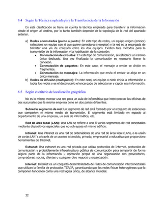 32
8.4 Según la Técnica empleada para la Transferencia de la Información
En esta clasificación se tiene en cuenta la técnica empleada para transferir la información
desde el origen al destino, por lo tanto también depende de la topología de la red del apartado
anterior.
a) Redes conmutadas (punto a punto): En este tipo de redes, un equipo origen (emisor)
selecciona un equipo con el que quiere conectarse (receptor) y la red es la encargada de
habilitar una vía de conexión entre los dos equipos. Existen tres métodos para la
transmisión de la información y la habilitación de la conexión:
 Conmutación de circuitos: En este tipo de comunicación, se establece un camino
único dedicado. Una vez finalizada la comunicación es necesario liberar la
conexión.
 Conmutación de paquetes: En este caso, el mensaje a enviar se divide en
fragmentos.
 Conmutación de mensajes: La información que envía el emisor se aloja en un
único mensaje.
b) Redes de difusión (multipunto): En este caso, un equipo o nodo envía la información a
todos los nodos y es el destinatario el encargado de seleccionar y captar esa información.
8.5 Según el criterio de localización geográfica
No es lo mismo montar una red para un aula de informática que interconectar las oficinas de
dos sucursales que la misma empresa tiene en dos países diferentes.
Subred o segmento de red: Un segmento de red está formado por un conjunto de estaciones
que comparten el mismo medio de transmisión. El segmento está limitado en espacio al
departamento de una empresa, un aula de informática, etc.
Red de área local (LAN): Una LAN se refiere a uno ó varios segmentos de red conectados
mediante dispositivos especiales que no sobrepasa el mismo edificio.
Intranet: Una intranet es una red de ordenadores de una red de área local (LAN), o la unión
de varias LAN`s a través de un acceso extendido, privada, empresarial o educativa que proporciona
herramientas de Internet.
Extranet: Una extranet es una red privada que utiliza protocolos de Internet, protocolos de
comunicación y probablemente infraestructura pública de comunicación para compartir de forma
segura parte de la información u operación propia de una organización con proveedores,
compradores, socios, clientes o cualquier otro negocio u organización.
Internet: Internet es un conjunto descentralizado de redes de comunicación interconectadas
que utilizan la familia de protocolos TCP/IP, garantizando que las redes físicas heterogéneas que la
componen funcionen como una red lógica única, de alcance mundial.
 
