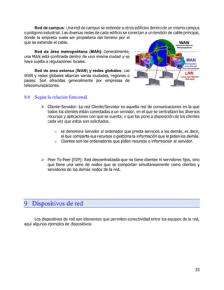 33
Red de campus: Una red de campus se extiende a otros edificios dentro de un mismo campus
o polígono industrial. Las diversas redes de cada edificio se conectan a un tendido de cable principal,
donde la empresa suele ser propietaria del terreno por el
que se extiende el cable.
Red de área metropolitana (MAN): Generalmente,
una MAN está confinada dentro de una misma ciudad y se
haya sujeta a regulaciones locales.
Red de área extensa (WAN) y redes globales: Las
WAN y redes globales abarcan varias ciudades, regiones o
países. Son ofrecidas generalmente por empresas de
telecomunicaciones.
8.6 Según la relación funcional.
 Cliente-Servidor: La red Cliente/Servidor es aquella red de comunicaciones en la que
todos los clientes están conectados a un servidor, en el que se centralizan los diversos
recursos y aplicaciones con que se cuenta; y que los pone a disposición de los clientes
cada vez que estos son solicitados.
o se denomina Servidor al ordenador que presta servicios a los demás, es decir,
el que comparte sus recursos o gestiona la información que le piden los demás.
o Clientes son los ordenadores que piden recursos o información al servidor.
 Peer To Peer (P2P): Red descentralizada que no tiene clientes ni servidores fijos, sino
que tiene una serie de nodos que se comportan simultáneamente como clientes y
servidores de los demás nodos de la red.
9 Dispositivos de red
Los dispositivos de red son elementos que permiten conectividad entre los equipos de la red,
aquí algunos ejemplos de dispositivos:
 