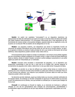 34
Switch: Un switch (en castellano “conmutador”) es un dispositivo electrónico de
interconexión de redes de ordenadores que opera en la capa 2 (nivel de enlace de datos) del modelo
OSI (Open Systems Interconnection). Un conmutador interconecta dos o más segmentos de red,
funcionando de manera similar a los puentes (bridges), pasando datos de un segmento a otro, de
acuerdo con la dirección MAC de destino de los datagramas en la red.
Modem: Los populares modems, son dispositivos que tienen la importante función de
comunicar los equipos informáticos que forman parte de una red con el mundo exterior, es decir,
es el aparato en donde se conecta el cable principal de red y que recibe la información de la línea
telefónica. Estos dispositivos pueden conectar varias redes entre sí.
El funcionamiento de los modem es simple. El ordenador o red emisora envía señales digitales
que son convertidas a señales analógicas en el modem emisor y viajan a través de líneas telefónicas
hasta su destino, donde el modem receptor convierte la señal analógica nuevamente en una señal
digital que podrá ser interpretada por un ordenador.
Router: Conocido como enrutador o encaminador de paquetes— es un dispositivo que
proporciona conectividad a nivel de red o nivel tres en el modelo OSI, permite asegurar el
enrutamiento de paquetes entre redes o determinar la ruta que debe tomar el paquete de datos.
Servidor: un servidor es un tipo de software que realiza ciertas tareas en nombre de los
usuarios de la red. El término servidor ahora también se utiliza para referirse al ordenador físico en
el cual funciona ese software, una máquina cuyo propósito es proveer datos de modo que otras
máquinas puedan utilizar esos datos.
Se denomina servidor dedicado, aquel que dedica todos sus recursos a atender solicitudes de
los equipos cliente. Sin embargo un servidor compartido es aquel que no dedica todos sus recursos
a servir las peticiones de los clientes, sino que también es utilizado por un usuario para trabajar de
forma local.
Firewall: Un cortafuegos (o firewall en inglés), es un elemento de hardware o software
utilizado en una red de computadoras para controlar las comunicaciones, permitiéndolas o
prohibiéndolas según las políticas de red que haya definido la organización responsable de la red.
 