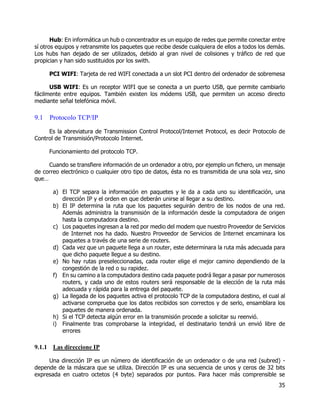 35
Hub: En informática un hub o concentrador es un equipo de redes que permite conectar entre
sí otros equipos y retransmite los paquetes que recibe desde cualquiera de ellos a todos los demás.
Los hubs han dejado de ser utilizados, debido al gran nivel de colisiones y tráfico de red que
propician y han sido sustituidos por los swith.
PCI WIFI: Tarjeta de red WIFI conectada a un slot PCI dentro del ordenador de sobremesa
USB WIFI: Es un receptor WIFI que se conecta a un puerto USB, que permite cambiarlo
fácilmente entre equipos. También existen los módems USB, que permiten un acceso directo
mediante señal telefónica móvil.
9.1 Protocolo TCP/IP
Es la abreviatura de Transmission Control Protocol/Internet Protocol, es decir Protocolo de
Control de Transmisión/Protocolo Internet.
Funcionamiento del protocolo TCP.
Cuando se transfiere información de un ordenador a otro, por ejemplo un fichero, un mensaje
de correo electrónico o cualquier otro tipo de datos, ésta no es transmitida de una sola vez, sino
que…
a) El TCP separa la información en paquetes y le da a cada uno su identificación, una
dirección IP y el orden en que deberán unirse al llegar a su destino.
b) El IP determina la ruta que los paquetes seguirán dentro de los nodos de una red.
Además administra la transmisión de la información desde la computadora de origen
hasta la computadora destino.
c) Los paquetes ingresan a la red por medio del modem que nuestro Proveedor de Servicios
de Internet nos ha dado. Nuestro Proveedor de Servicios de Internet encaminara los
paquetes a través de una serie de routers.
d) Cada vez que un paquete llega a un router, este determinara la ruta más adecuada para
que dicho paquete llegue a su destino.
e) No hay rutas preseleccionadas, cada router elige el mejor camino dependiendo de la
congestión de la red o su rapidez.
f) En su camino a la computadora destino cada paquete podrá llegar a pasar por numerosos
routers, y cada uno de estos routers será responsable de la elección de la ruta más
adecuada y rápida para la entrega del paquete.
g) La llegada de los paquetes activa el protocolo TCP de la computadora destino, el cual al
activarse comprueba que los datos recibidos son correctos y de serlo, ensamblara los
paquetes de manera ordenada.
h) Si el TCP detecta algún error en la transmisión procede a solicitar su reenvió.
i) Finalmente tras comprobarse la integridad, el destinatario tendrá un envió libre de
errores
9.1.1 Las direccione IP
Una dirección IP es un número de identificación de un ordenador o de una red (subred) -
depende de la máscara que se utiliza. Dirección IP es una secuencia de unos y ceros de 32 bits
expresada en cuatro octetos (4 byte) separados por puntos. Para hacer más comprensible se
 