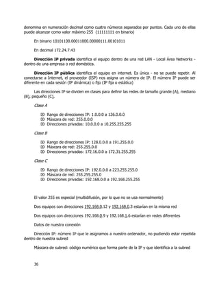 36
denomina en numeración decimal como cuatro números separados por puntos. Cada uno de ellas
puede alcanzar como valor máximo 255 (11111111 en binario)
En binario 10101100.00011000.00000111.00101011
En decimal 172.24.7.43
Dirección IP privada identifica el equipo dentro de una red LAN - Local Área Networks -
dentro de una empresa o red doméstica.
Dirección IP pública identifica el equipo en internet. Es única - no se puede repetir. Al
conectarse a Internet, el proveedor (ISP) nos asigna un número de IP. El número IP puede ser
diferente en cada sesión (IP dinámica) o fijo (IP fija o estática)
Las direcciones IP se dividen en clases para definir las redes de tamaño grande (A), mediano
(B), pequeño (C),
Clase A
 Rango de direcciones IP: 1.0.0.0 a 126.0.0.0
 Máscara de red: 255.0.0.0
 Direcciones privadas: 10.0.0.0 a 10.255.255.255
Clase B
 Rango de direcciones IP: 128.0.0.0 a 191.255.0.0
 Máscara de red: 255.255.0.0
 Direcciones privadas: 172.16.0.0 a 172.31.255.255
Clase C
 Rango de direcciones IP: 192.0.0.0 a 223.255.255.0
 Máscara de red: 255.255.255.0
 Direcciones privadas: 192.168.0.0 a 192.168.255.255
El valor 255 es especial (multidifusión, por lo que no se usa normalmente)
Dos equipos con direcciones 192.168.0.12 y 192.168.0.3 estarían en la misma red
Dos equipos con direcciones 192.168.0.9 y 192.168.1.6 estarían en redes diferentes
Datos de nuestra conexión
Dirección IP: número IP que le asignamos a nuestro ordenador, no pudiendo estar repetida
dentro de nuestra subred
Máscara de subred: código numérico que forma parte de la IP y que identifica a la subred
 