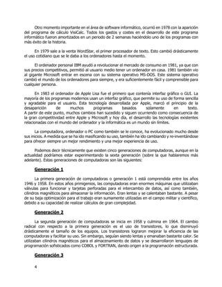 4
Otro momento importante en el área de software informático, ocurrió en 1978 con la aparición
del programa de cálculo VisiCalc. Todos los gastos y costes en el desarrollo de este programa
informático fueron amortizados en un periodo de 2 semanas haciéndolo uno de los programas con
más éxito de la historia.
En 1979 sale a la venta WordStar, el primer procesador de texto. Esto cambió drásticamente
el uso cotidiano que se le daba a los ordenadores hasta el momento.
El ordenador personal IBM ayudó a revolucionar el mercado de consumo en 1981, ya que con
sus precios competitivos, permitió al usuario medio tener un ordenador en casa. 1981 también vio
al gigante Microsoft entrar en escena con su sistema operativo MS-DOS. Este sistema operativo
cambió el mundo de los ordenadores para siempre, y era suficientemente fácil y comprensible para
cualquier persona.
En 1983 el ordenador de Apple Lisa fue el primero que contenía interfaz gráfico o GUI. La
mayoría de los programas modernos usan un interfaz gráfico, que permite su uso de forma sencilla
y agradable para el usuario. Esta tecnología desarrollada por Apple, marcó el principio de la
desaparición de muchos programas basados solamente en texto.
A partir de este punto, muchos cambios han sucedido y siguen ocurriendo como consecuencia de
la gran competitividad entre Apple y Microsoft y hoy día, el desarrollo las tecnologías existentes
relacionadas con el mundo del ordenador y la informática es un mundo sin límites.
La computadora, ordenador o PC como también se le conoce, ha evolucionado mucho desde
sus inicios. A medida que se ha ido masificando su uso, también ha ido cambiando y re-inventándose
para ofrecer siempre un mejor rendimiento y una mejor experiencia de uso.
Podemos decir técnicamente que existen cinco generaciones de computadoras, aunque en la
actualidad podríamos estar experimentando la sexta generación (sobre la que hablaremos más
adelante). Estas generaciones de computadoras son las siguientes:
Generación 1
La primera generación de computadoras o generación 1 está comprendida entre los años
1946 y 1958. En estos años primigenios, las computadoras eran enormes máquinas que utilizaban
válvulas para funcionar y tarjetas perforadas para el intercambio de datos, así como también,
cilindros magnéticos para almacenar la información. Eran lentas y se calentaban bastante. A pesar
de su baja optimización para el trabajo eran sumamente utilizadas en el campo militar y científico,
debido a su capacidad de realizar cálculos de gran complejidad.
Generación 2
La segunda generación de computadoras se inicia en 1958 y culmina en 1964. El cambio
radical con respecto a la primera generación es el uso de transistores, lo que disminuyó
drásticamente el tamaño de los equipos. Los transistores lograron mejorar la eficiencia de las
computadoras y facilitar su uso. Sin embargo, seguían siendo lentas y emanaban bastante calor. Se
utilizaban cilindros magnéticos para el almacenamiento de datos y se desarrollaron lenguajes de
programación sofisticados como COBOL y FORTRAN, dando origen a la programación estructurada.
Generación 3
 
