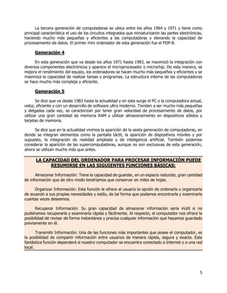 5
La tercera generación de computadoras se ubica entre los años 1964 y 1971 y tiene como
principal característica el uso de los circuitos integrados que miniaturizaron las partes electrónicas,
haciendo mucho más pequeñas y eficientes a las computadoras y elevando la capacidad de
procesamiento de datos. El primer mini ordenador de esta generación fue el PDP-8.
Generación 4
En esta generación que va desde los años 1971 hasta 1983, se maximizó la integración con
diversos componentes electrónicos y aparece el microprocesador o microchip. De esta manera, se
mejora el rendimiento del equipo, los ordenadores se hacen mucho más pequeños y eficientes y se
maximiza la capacidad de realizar tareas y programas. La estructura interna de las computadoras
se hace mucho más compleja y eficiente.
Generación 5
Se dice que va desde 1983 hasta la actualidad y en esta surge el PC o la computadora actual,
veloz, eficiente y con un desarrollo de software ultra moderno. Tienden a ser mucho más pequeñas
y delgadas cada vez, se caracterizan por tener gran velocidad de procesamiento de datos, por
utilizar una gran cantidad de memoria RAM y utilizar almacenamiento en dispositivos sólidos y
tarjetas de memoria.
Se dice que en la actualidad vivimos la aparición de la sexta generación de computadoras, en
donde se integran elementos como la pantalla táctil, la aparición de dispositivos móviles y por
supuesto, la integración de realidad ampliada y de inteligencia artificial. También podemos
considerar la aparición de las supercomputadoras, aunque no son exclusivas de esta generación,
ahora se utilizan mucho más que antes.
LA CAPACIDAD DEL ORDENADOR PARA PROCESAR INFORMACIÓN PUEDE
RESUMIRSE EN LAS SIGUIENTES FUNCIONES BÁSICAS:
Almacenar Información: Tiene la capacidad de guardar, en un espacio reducido, gran cantidad
de información que de otro modo tendríamos que conservar en miles de hojas.
Organizar Información: Esta función le ofrece al usuario la opción de ordenarla u organizarla
de acuerdo a sus propias necesidades y estilo, de tal forma que podamos encontrarla y examinarla
cuantas veces deseemos.
Recuperar Información: Su gran capacidad de almacenar información sería inútil si no
pudiéramos recuperarla y examinarla rápida y fácilmente. Al respecto, el computador nos ofrece la
posibilidad de revisar de forma instantánea y precisa cualquier información que hayamos guardado
previamente en él.
Transmitir Información: Una de las funciones más importantes que posee el computador, es
la posibilidad de compartir información entre usuarios de manera rápida, segura y exacta. Esta
fantástica función dependerá si nuestro computador se encuentra conectado a Internet o a una red
local.
 
