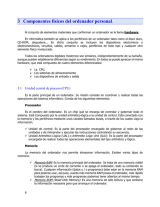 6
3 Componentes físicos del ordenador personal.
Al conjunto de elementos materiales que conforman un ordenador se le llama hardware.
En informática también se aplica a los periféricos de un ordenador tales como el disco duro,
CD-ROM, disquetera... En dicho conjunto se incluyen los dispositivos electrónicos y
electromecánicos, circuitos, cables, armarios o cajas, periféricos de todo tipo y cualquier otro
elemento físico involucrado.
Todos los ordenadores digitales modernos son similares, independientemente de su tamaño,
aunque pueden establecerse diferencias según su rendimiento. En todos se puede apreciar el mismo
hardware, que está compuesto de cuatro elementos diferenciados:
 La CPU,
 Los sistemas de almacenamiento
 Los dispositivos de entrada y salida
3.1 Unidad central de proceso (CPU)
Es la parte principal de un ordenador. Su misión consiste en coordinar y realizar todas las
operaciones del sistema informático. Consta de los siguientes elementos:
Procesador
Es el cerebro del ordenador. Es un chip que se encarga de controlar y gobernar todo el
sistema. Está Compuesto por la unidad aritmético-lógica y la unidad de control. Está conectado con
la memoria y los periféricos mediante unos canales llamados buses, a través de los cuales viaja la
información.
 Unidad de control: Es la parte del procesador encargada de gobernar al resto de las
unidades y de interpretar y ejecutar las instrucciones controlando su secuencia.
 Unidad Aritmético Lógica (UAL) o Arithmetic Logic Unit (ALU): Es la parte del procesador
encargada de realizar todas las operaciones elementales del tipo aritmético y lógico.
Memoria
La memoria del ordenador nos permite almacenar información. Existen varios tipos de
memoria:
 Memoria RAM: Es la memoria principal del ordenador. Se trata de una memoria volátil
(si se produce un corte de corriente o se apaga el ordenador, todo su contenido se
borra). Cualquier información (datos y / o programas) debe estar en la memoria RAM
para poderse usar, así pues, cuanta más memoria RAM posea el ordenador, más rápido
trabajan los programas y más programas podemos tener abiertos al mismo tiempo.
 Memoria ROM (Read Only Memory): Es una memoria de sólo lectura y que contiene
la información necesaria para que arranque el ordenador.
 