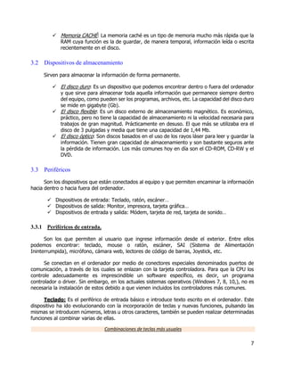 7
 Memoria CACHÉ: La memoria caché es un tipo de memoria mucho más rápida que la
RAM cuya función es la de guardar, de manera temporal, información leída o escrita
recientemente en el disco.
3.2 Dispositivos de almacenamiento
Sirven para almacenar la información de forma permanente.
 El disco duro: Es un dispositivo que podemos encontrar dentro o fuera del ordenador
y que sirve para almacenar toda aquella información que permanece siempre dentro
del equipo, como pueden ser los programas, archivos, etc. La capacidad del disco duro
se mide en gigabyte (Gb).
 El disco flexible: Es un disco externo de almacenamiento magnético. Es económico,
práctico, pero no tiene la capacidad de almacenamiento ni la velocidad necesaria para
trabajos de gran magnitud. Prácticamente en desuso. El que más se utilizaba era el
disco de 3 pulgadas y media que tiene una capacidad de 1,44 Mb.
 El disco óptico: Son discos basados en el uso de los rayos láser para leer y guardar la
información. Tienen gran capacidad de almacenamiento y son bastante seguros ante
la pérdida de información. Los más comunes hoy en día son el CD-ROM, CD-RW y el
DVD.
3.3 Periféricos
Son los dispositivos que están conectados al equipo y que permiten encaminar la información
hacia dentro o hacia fuera del ordenador.
 Dispositivos de entrada: Teclado, ratón, escáner…
 Dispositivos de salida: Monitor, impresora, tarjeta gráfica…
 Dispositivos de entrada y salida: Módem, tarjeta de red, tarjeta de sonido…
3.3.1 Periféricos de entrada.
Son los que permiten al usuario que ingrese información desde el exterior. Entre ellos
podemos encontrar: teclado, mouse o ratón, escáner, SAI (Sistema de Alimentación
Ininterrumpida), micrófono, cámara web, lectores de código de barras, Joystick, etc.
Se conectan en el ordenador por medio de conectores especiales denominados puertos de
comunicación, a través de los cuales se enlazan con la tarjeta controladora. Para que la CPU los
controle adecuadamente es imprescindible un software específico, es decir, un programa
controlador o driver. Sin embargo, en los actuales sistemas operativos (Windows 7, 8, 10,), no es
necesaria la instalación de estos debido a que vienen incluidos los controladores más comunes.
Teclado: Es el periférico de entrada básico e introduce texto escrito en el ordenador. Este
dispositivo ha ido evolucionando con la incorporación de teclas y nuevas funciones, pulsando las
mismas se introducen números, letras u otros caracteres, también se pueden realizar determinadas
funciones al combinar varias de ellas.
Combinaciones de teclas más usuales
 