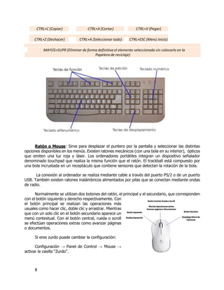 8
CTRL+C (Copiar) CTRL+X (Cortar) CTRL+V (Pegar)
CTRL+Z (Deshacer) CTRL+A (Seleccionar todo) CTRL+ESC (Menú inicio)
MAYÚS+SUPR (Eliminar de forma definitiva el elemento seleccionado sin colocarlo en la
Papelera de reciclaje)
Ratón o Mouse: Sirve para desplazar el puntero por la pantalla y seleccionar las distintas
opciones disponibles en los menús. Existen ratones mecánicos (con una bola en su interior), ópticos
que emiten una luz roja y láser. Los ordenadores portátiles integran un dispositivo señalador
denominado touchpad que realiza la misma función que el ratón. El trackball está compuesto por
una bola incrustada en un receptáculo que contiene sensores que detectan la rotación de la bola.
La conexión al ordenador se realiza mediante cable a través del puerto PS/2 o de un puerto
USB. También existen ratones inalámbricos alimentados por pilas que se conectan mediante ondas
de radio.
Normalmente se utilizan dos botones del ratón, el principal y el secundario, que corresponden
con el botón izquierdo y derecho respectivamente. Con
el botón principal se realizan las operaciones más
usuales como hacer clic, doble clic y arrastrar. Mientras
que con un solo clic en el botón secundario aparece un
menú contextual. Con el botón central, rueda o scroll
se efectúan operaciones extras como avanzar páginas
o documentos.
Si eres zurdo puede cambiar la configuración:
Configuración → Panel de Control → Mouse →
activar la casilla “Zurdo”.
 