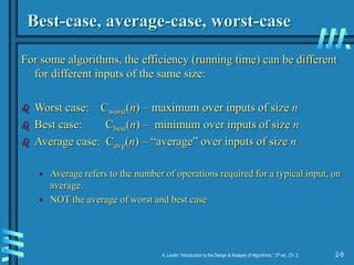 2-9
A. Levitin “Introduction to the Design & Analysis of Algorithms,” 3rd ed., Ch. 2
Best-case, average-case, worst-case
For some algorithms, the efficiency (running time) can be different
for different inputs of the same size:
 Worst case: Cworst(n) – maximum over inputs of size n
 Best case: Cbest(n) – minimum over inputs of size n
 Average case: Cavg(n) – “average” over inputs of size n
• Average refers to the number of operations required for a typical input, on
average.
• NOT the average of worst and best case
 