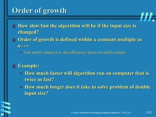 2-12
A. Levitin “Introduction to the Design & Analysis of Algorithms,” 3rd ed., Ch. 2
Order of growth
 How slow/fast the algorithm will be if the input size is
changed?
 Order of growth is defined within a constant multiple as
n→∞
• For small values of n, the efficiency does not really matter.
 Example:
• How much faster will algorithm run on computer that is
twice as fast?
• How much longer does it take to solve problem of double
input size?
 